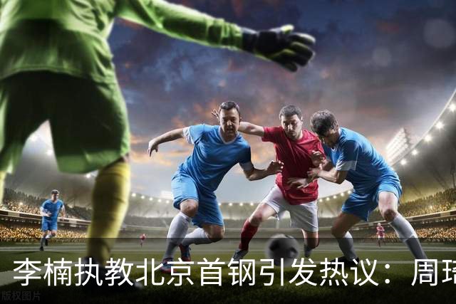李楠执教北京首钢引发热议：周琦赵睿曾联手失误让他从国家队下课