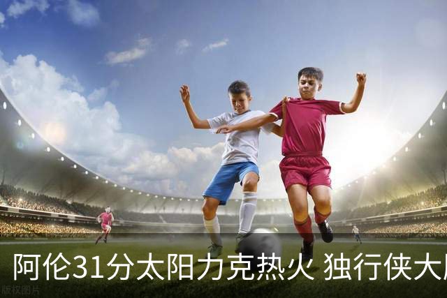 阿伦31分太阳力克热火 独行侠大胜开拓者36分